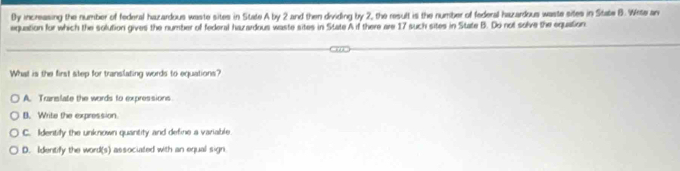 Dy increasing the number of federal hazardous waste sites in State A by 2 and then dividing by 2, the result is the number of federal hazardous waste sites in State B. Wete an
equation for which the solution gives the number of federal hazardous waste sites in State A if there are 17 such sites in State B. Do not solve the equation
What is the first step for translating words to equations?
A. Translate the words to expressions.
B. Write the expression.
C. Identify the unknown quantity and define a variable.
D. Identify the word(s) associated with an equal sign