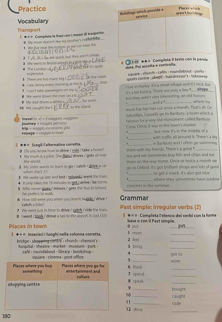 Practice
Vocabulary
Transport
1 ◆◆* Completa le frasi con i mezzi di trasporto.
0 My mum doesn't like my brother's metorbike.
1 We live near the station, so we can hear the
2 T  are quick, but they aren't cheap.
3 We went to Bristol airport to catch the p 4    2-48 
4 The London u   d b  t it's  quite date. Poi ascolta e controlla.
expensive.
5 There are too many big l.  the roads. square - church « cafés « roundabout « parks «
6 I see Jenny every morning at the b. stop. sports centre - shops - hairdresser's - takeaway
7 I can't take passengers on my _I live in Horley. It's a small village and it's nice, but
8 We went down the river on a b._ _it's a bit boring. There are only a few ●____shops
9 My dad drives a white v _ for work. but they aren't very interesting, an old historic
_and a where my
10 We caught the f. _ to the island.
mum has her hair cut once a month. That's all. On
travel (n, v) = il viaggare, viaggiare Saturdays, I usually go to Banbury, a town which is
Journey = viaggio, percorso famous for a very old monument called Banbury
trip = víaggio, escursione, gita Cross. Once, it was in the town's market
voyage = viaggio in mare _, but now it's in the middle of a
4_ with traffic all around it. There's a big
2 ◆◆◆ Scegli l'alternativa corretta. s_ in Banbury and I often go swimming
0 Do you know how to drive / ride / take a horse? there with my friends. There's a great _
1 My mum is a pilot. She flies / drives / gets all over too and we sometimes buy fish and chips and eat
the world. them on the way home. Once or twice a month we
2 My sister wants to learn to go / catch / drive a car go to Oxford. It's got brilliant shops and lots of good
when she's 17.
1
3 We woke up late and lost / missed / went the train. _to get a snack. It's also got nice
4 It only takes me 15 minutes to get / arrive / be home. _where they sometimes have outdoor
5 Alfie never goes / misses / gets the bus to school, concerts in the summer.
he prefers to walk.
6 How old were you when you learnt to ride / drive / Grammar
catch a bike?
7 We were just in time to drive / catch / ride the tram. Past simple: irregular verbs (2)
8 I went / took / drove a taxi to the airport. It cost £55! 5 ◆◆◆ Completa l'elenco dei verbì con la forma
base o con il Past simple.
Places in town 0 put _put
3 ◆◆◆ Inserisci i luoghi nella colonna corretta. 2 feel 1 meet
_
bridge - shopping centre - church - chemist's -
_
hospital - theatre - market - museum - park - 3 bring
_
café - roundabout - library - bookshop -
4
square - cinema - post office _got to
_5
wore
6 think
_
7 spend
_
8 speak
_
bought
9
10_
caught
11 _rode
12 drive
_
180