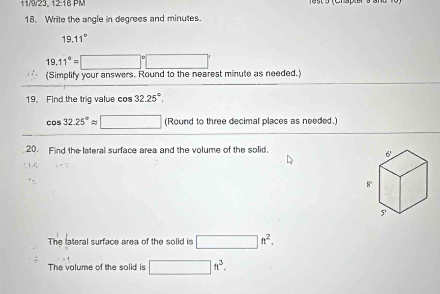 11/9/23, 12:16 PM
18. Write the angle in degrees and minutes.
19.11°
19.11°=□°□ '
(Simplify your answers. Round to the nearest minute as needed.)
19. Find the trig value cos 32.25°.
cos 32.25°approx □ (Round to three decimal places as needed.)
20. Find the lateral surface area and the volume of the solid.
The lateral surface area of the solid is □ ft^2.
The volume of the solid is □ ft^3.