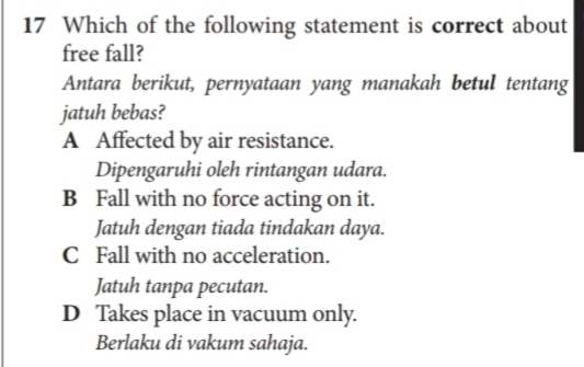 Which of the following statement is correct about
free fall?
Antara berikut, pernyataan yang manakah betul tentang
jatuh bebas?
A Affected by air resistance.
Dipengaruhi oleh rintangan udara.
B Fall with no force acting on it.
Jatuh dengan tiada tindakan daya.
C Fall with no acceleration.
Jatuh tanpa pecutan.
D Takes place in vacuum only.
Berlaku di vakum sahaja.