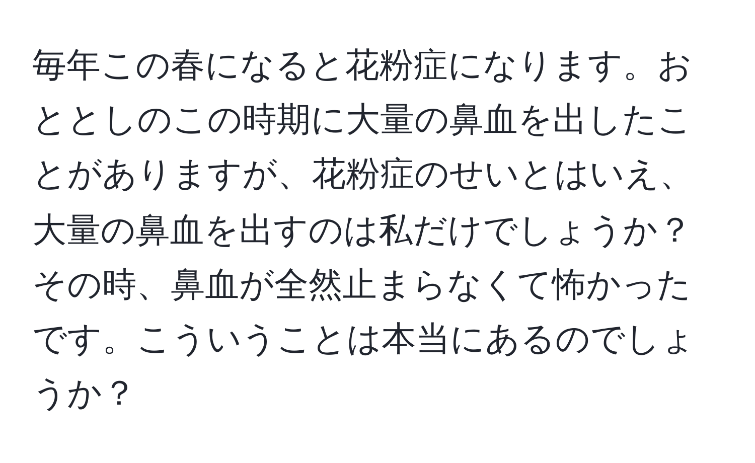 毎年この春になると花粉症になります。おととしのこの時期に大量の鼻血を出したことがありますが、花粉症のせいとはいえ、大量の鼻血を出すのは私だけでしょうか？その時、鼻血が全然止まらなくて怖かったです。こういうことは本当にあるのでしょうか？