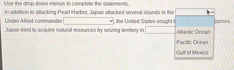 Use the drop-down menus to complete the statements.
In addition to attacking Pearl Harbor, Japan attacked several islands in the
Under Allied commander , the United States sought t ppines.
Japan tried to acquire natural resources by seizing territory in □ Atlantic Ocean
Pacific Ocean
Gulf of Mexico