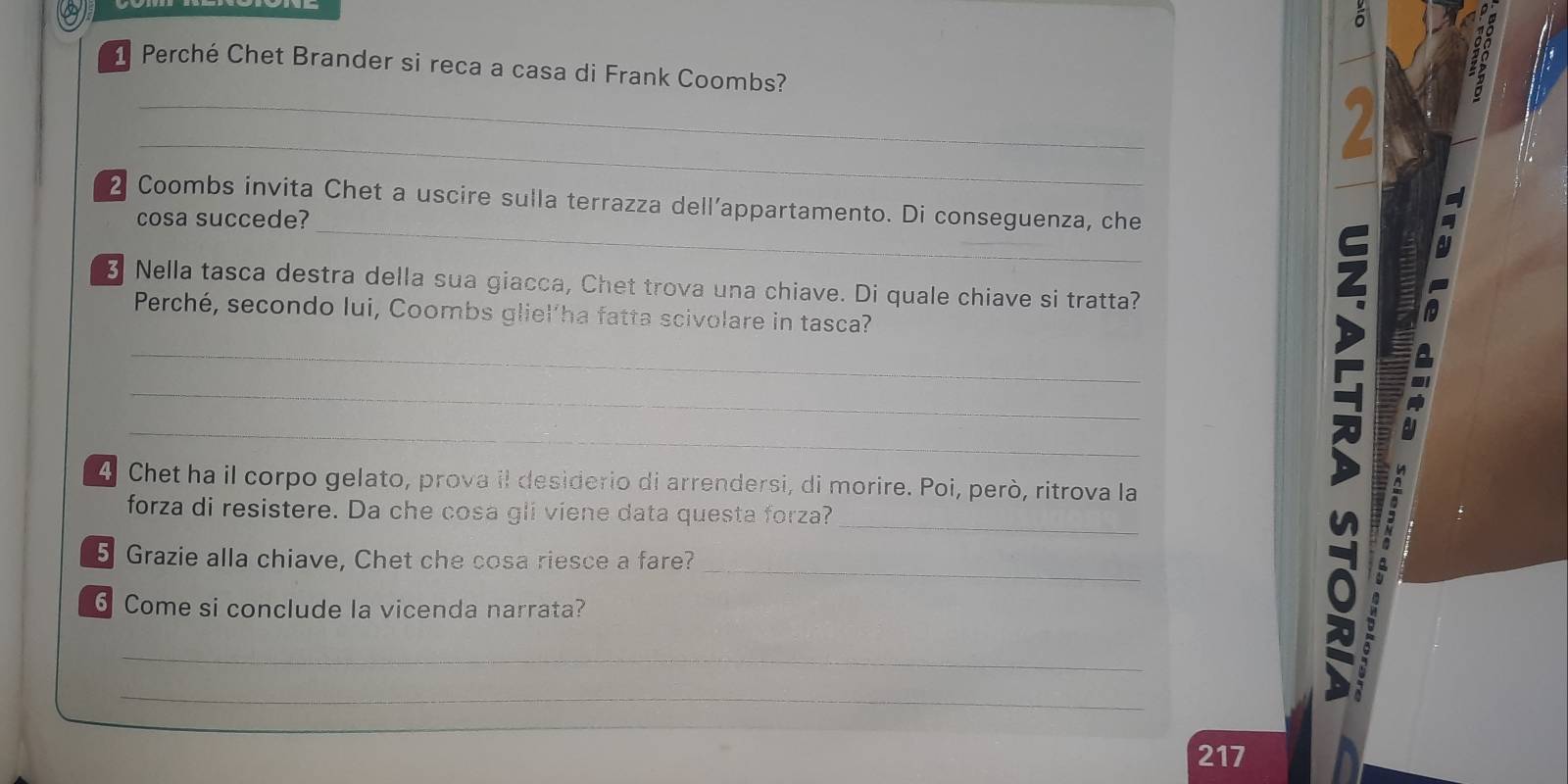 δ 
1 Perché Chet Brander si reca a casa di Frank Coombs? 
13 
_ 

_ 
2 Coombs invita Chet a uscire sulla terrazza dell’appartamento. Di conseguenza, che 
cosa succede? 
_ 
3 Nella tasca destra della sua giacca, Chet trova una chiave. Di quale chiave si tratta? 
a 
Perché, secondo lui, Coombs gliel’ha fatta scivolare in tasca? 
_ 
_ 
_ 
4 Chet ha il corpo gelato, prova il desiderio di arrendersi, di morire. Poi, però, ritrova la 
_ 
forza di resistere. Da che cosa gli viene data questa forza? 
_ 
5 Grazie alla chiave, Chet che cosa riesce a fare? 
6 Come si conclude la vicenda narrata? 
_ 
_ 
4 
217