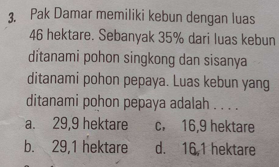 Pak Damar memiliki kebun dengan luas
46 hektare. Sebanyak 35% dari luas kebun
ditanami pohon singkong dan sisanya
ditanami pohon pepaya. Luas kebun yang
ditanami pohon pepaya adalah . . . .
a. 29, 9 hektare c. 16, 9 hektare
b. 29, 1 hektare d. 16, 1 hektare