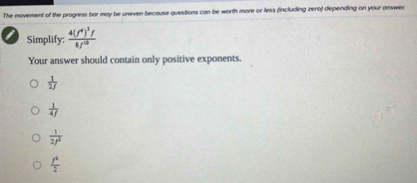 The movement of the progress bar may be uneven because questions can be worth more or less (including zero) depending on your answer.
Simplify: frac 4(f^4)^2f8f^(10)
Your answer should contain only positive exponents.
 1/2f 
 1/4f 
 1/2f^2 
 f^6/2 