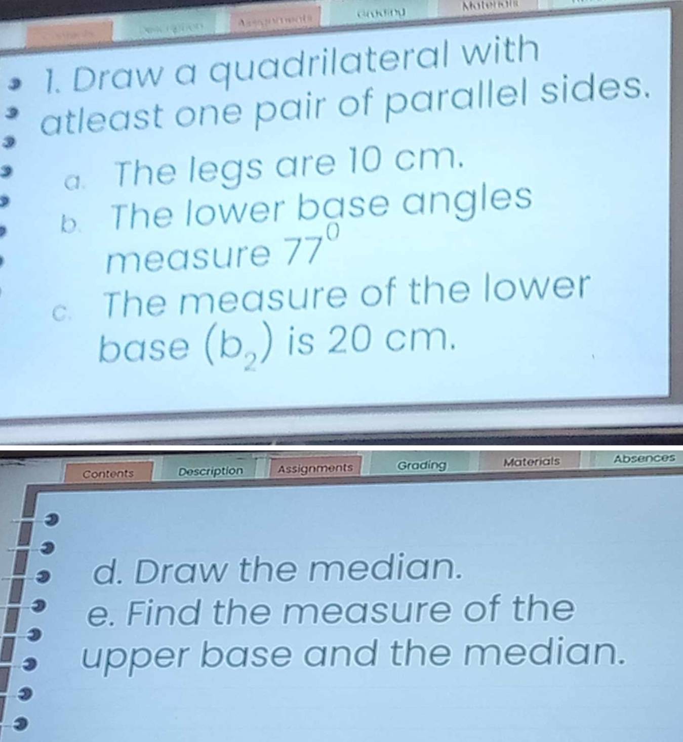 Draw a quadrilateral with 
atleast one pair of parallel sides. 
a. The legs are 10 cm. 
b. The lower base angles 
measure 77°
The measure of the lower 
base (b_2) is 20 cm. 
Contents Description Assignments Grading Materials Absences 
d. Draw the median. 
e. Find the measure of the 
upper base and the median.