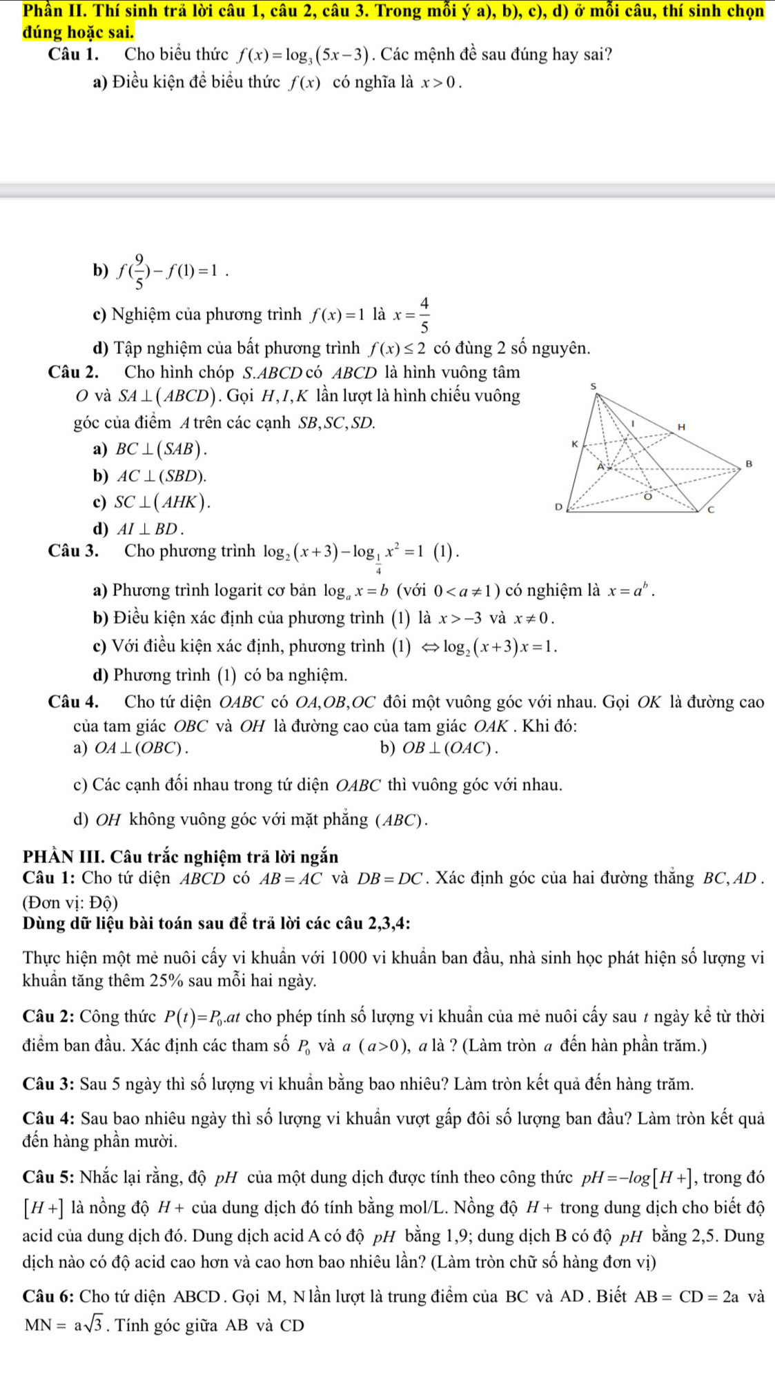 Phân II. Thí sinh trả lời câu 1, câu 2, câu 3. Trong mỗi ya),b),c),d) ) ở mỗi câu, thí sinh chọn
đúng hoặc sai.
Câu 1. Cho biều thức f(x)=log _3(5x-3). Các mệnh đề sau đúng hay sai?
a) Điều kiện để biểu thức f(x) có nghĩa là x>0.
b) f( 9/5 )-f(1)=1.
c) Nghiệm của phương trình f(x)=1 gamma a x= 4/5 
d) Tập nghiệm của bất phương trình f(x)≤ 2 có đùng 2 số nguyên.
Câu 2. Cho hình chóp S.ABCD có ABCD là hình vuông tâm
O và SA⊥ (ABCD) ). Gọi H, I, K lần lượt là hình chiếu vuông
góc của điểm A trên các cạnh SB,SC,SD.
a) BC⊥ (SAB).
b) AC⊥ (SBD).
c) SC⊥ (AHK).
d) AI⊥ BD.
Câu 3. Cho phương trình log _2(x+3)-log __ 1x^2=1(1).
a) Phương trình logarit cơ bản log g_ax=b /di 0 có nghiệm là x=a^b.
b) Điều kiện xác định của phương trình (1) là x>-3 và x!= 0.
c) Với điều kiện xác định, phương trình (1) Leftrightarrow log _2(x+3)x=1.
d) Phương trình (1) có ba nghiệm.
Câu 4. Cho tứ diện OABC có OA,OB,OC đôi một vuông góc với nhau. Gọi OK là đường cao
của tam giác OBC và OH là đường cao của tam giác OAK . Khi đó:
a) OA⊥ (OBC). b) OB⊥ (OAC).
c) Các cạnh đối nhau trong tứ diện OABC thì vuông góc với nhau.
d) OH không vuông góc với mặt phẳng (ABC).
PHÀN III. Câu trắc nghiệm trả lời ngắn
Câu 1: Cho tứ diện ABCD có AB=AC và DB=DC. Xác định góc của hai đường thắng BC,AD .
(Đơn vị: Độ)
Dùng dữ liệu bài toán sau để trả lời các câu 2,3,4:
Thực hiện một mẻ nuôi cấy vi khuẩn với 1000 vi khuẩn ban đầu, nhà sinh học phát hiện số lượng vi
khuẩn tăng thêm 25% sau mỗi hai ngày.
Câu 2: Công thức P(t)=P_0 Qat cho phép tính số lượng vi khuẩn của mẻ nuôi cấy sau 7 ngày kể từ thời
điểm ban đầu. Xác định các tham số P_0 và a(a>0), , a là ? (Làm tròn a đến hàn phần trăm.)
Câu 3: Sau 5 ngày thì số lượng vi khuẩn bằng bao nhiêu? Làm tròn kết quả đến hàng trăm.
Câu 4: Sau bao nhiêu ngày thì số lượng vi khuẩn vượt gấp đôi số lượng ban đầu? Làm tròn kết quả
đến hàng phần mười.
Câu 5: Nhắc lại rằng, độ pH của một dung dịch được tính theo công thức pH=-log [H+] , trong đó
[H+] là nồng độ H + của dung dịch đó tính bằng mol/L. Nồng độ H+ trong dung dịch cho biết độ
acid của dung dịch đó. Dung dịch acid A có độ pH bằng 1,9; dung dịch B có độ pH bằng 2,5. Dung
dịch nào có độ acid cao hơn và cao hơn bao nhiêu lần? (Làm tròn chữ số hàng đơn vị)
Câu 6: Cho tứ diện ABCD . Gọi M, Nlần lượt là trung điểm của BC và AD . Biết AB=CD=2a và
MN=asqrt(3) Tính góc giữa AB và CD