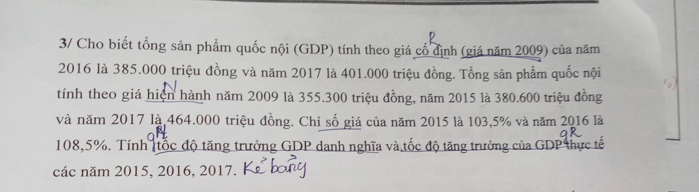 3/ Cho biết tổng sản phẩm quốc nội (GDP) tính theo giá cố định (giá năm 2009) của năm
2016 là 385.000 triệu đồng và năm 2017 là 401.000 triệu đồng. Tổng sản phẩm quốc nội 
tính theo giá hiện hành năm 2009 là 355.300 triệu đồng, năm 2015 là 380.600 triệu đồng 
và năm 2017 là 464.000 triệu đồng. Chỉ số giá của năm 2015 là 103,5% và năm 2016 là
108,5%. Tính (tốc độ tăng trưởng GDP danh nghĩa và tốc độ tăng trưởng của GDP thực tế 
các năm 2015, 2016, 2017.