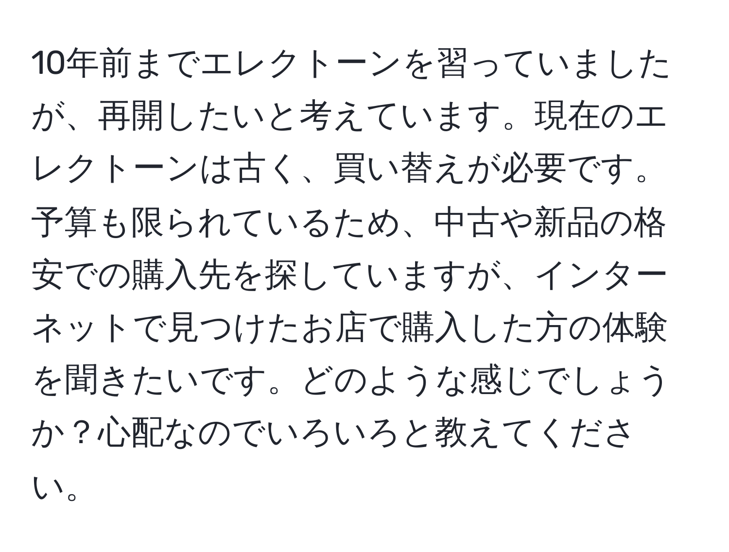 10年前までエレクトーンを習っていましたが、再開したいと考えています。現在のエレクトーンは古く、買い替えが必要です。予算も限られているため、中古や新品の格安での購入先を探していますが、インターネットで見つけたお店で購入した方の体験を聞きたいです。どのような感じでしょうか？心配なのでいろいろと教えてください。