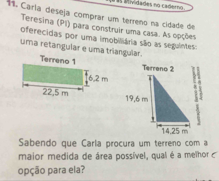 as atividades no caderno. 
11. Carla deseja comprar um terreno na cidade de 
Teresina (PI) para construir uma casa. As opções 
oferecidas por uma imobiliária são as seguintes: 
uma retangular e uma triangular. 
Sabendo que Carla procura um terreno com a 
maior medida de área possível, qual é a melhor c 
opção para ela?