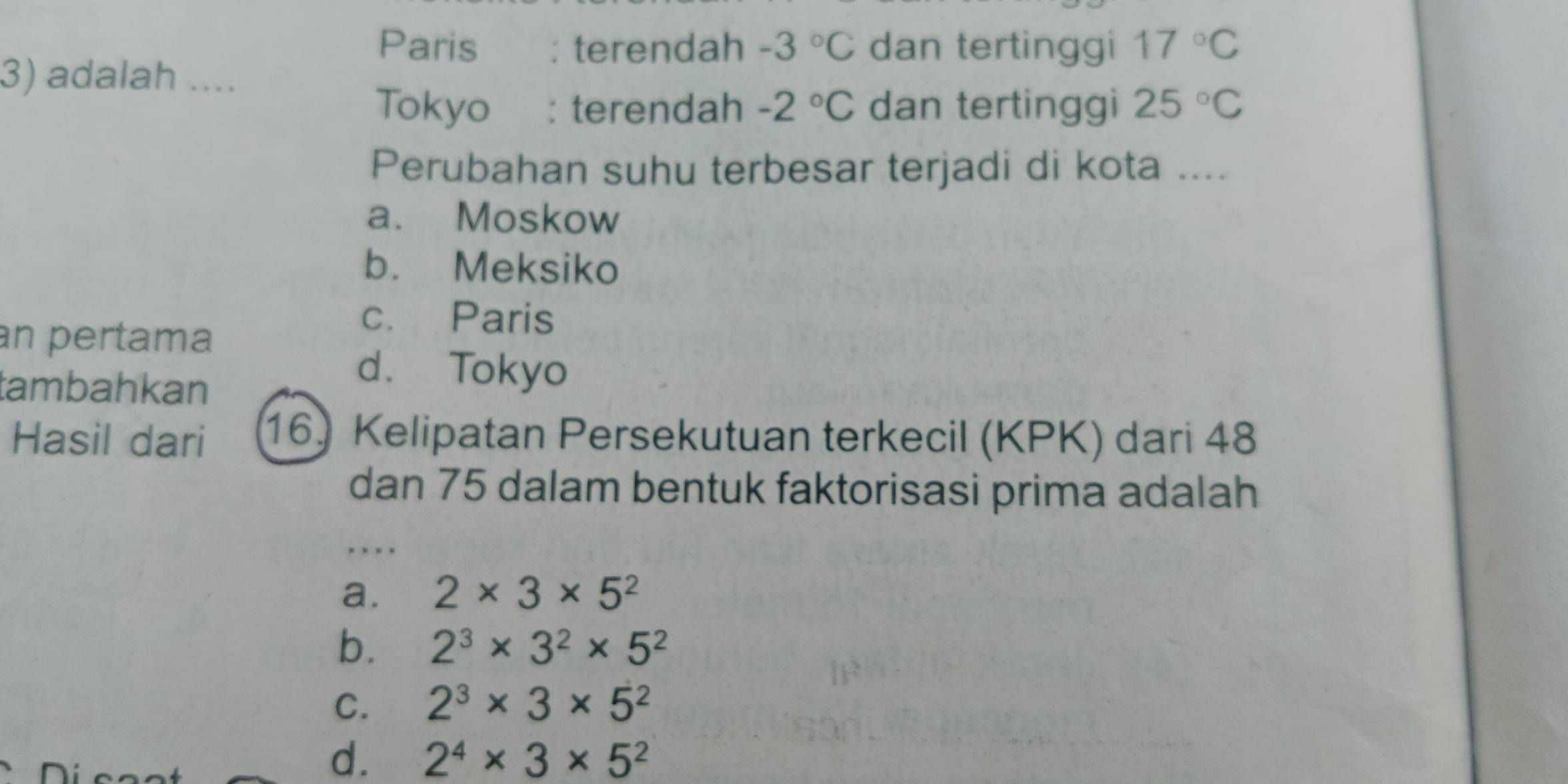 Paris : terendah -3°C dan tertinggi 17°C
3) adalah ....
Tokyo : terendah -2°C dan tertinggi 25°C
Perubahan suhu terbesar terjadi di kota ....
a. Moskow
b. Meksiko
an pertama
c. Paris
tambahkan
d. Tokyo
Hasil dari 16) Kelipatan Persekutuan terkecil (KPK) dari 48
dan 75 dalam bentuk faktorisasi prima adalah
.
a. 2* 3* 5^2
b. 2^3* 3^2* 5^2
C. 2^3* 3* 5^2
d. 2^4* 3* 5^2