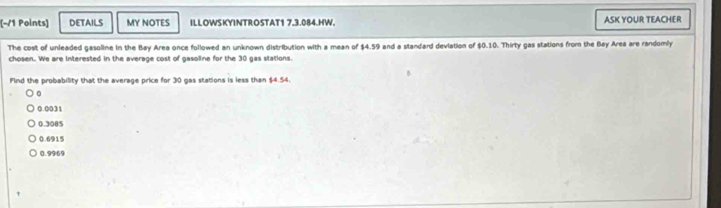 DETAILS MY NOTES ILLOWSKYINTROSTAT1 7.3.084.HW. ASK YOUR TEACHER
The cost of unleaded gasoline in the Bay Area once followed an unknown distribution with a mean of $4.59 and a standard deviation of $0.10. Thirty gas stations from the Bay Area are randomly
chosen. We are Interested in the average cost of gasoline for the 30 gas stations.
Find the probability that the average price for 30 gas stations is less than $4.54.
0
0.0031
0.3085
0.6915
0.9969