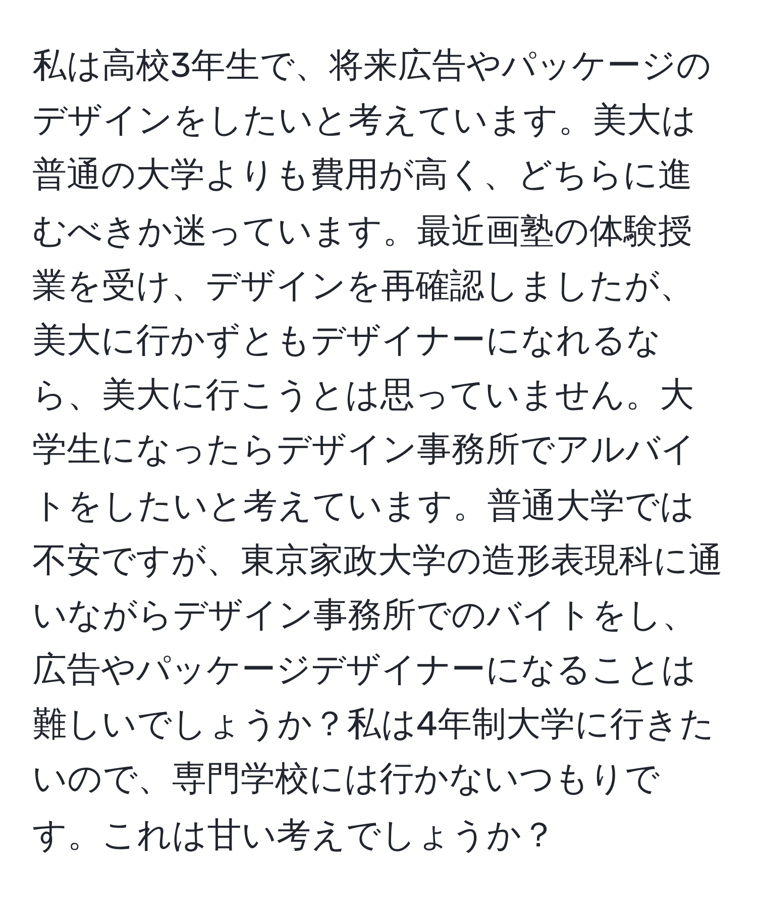 私は高校3年生で、将来広告やパッケージのデザインをしたいと考えています。美大は普通の大学よりも費用が高く、どちらに進むべきか迷っています。最近画塾の体験授業を受け、デザインを再確認しましたが、美大に行かずともデザイナーになれるなら、美大に行こうとは思っていません。大学生になったらデザイン事務所でアルバイトをしたいと考えています。普通大学では不安ですが、東京家政大学の造形表現科に通いながらデザイン事務所でのバイトをし、広告やパッケージデザイナーになることは難しいでしょうか？私は4年制大学に行きたいので、専門学校には行かないつもりです。これは甘い考えでしょうか？