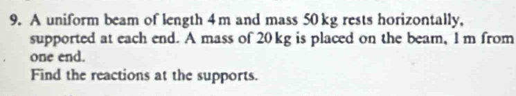 A uniform beam of length 4m and mass 50 kg rests horizontally, 
supported at each end. A mass of 20 kg is placed on the beam, 1 m from 
one end. 
Find the reactions at the supports.