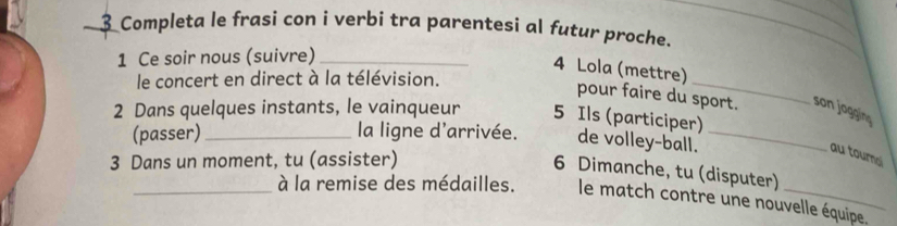 Completa le frasi con i verbi tra parentesi al futur proche. 
1 Ce soir nous (suivre)_ 
_ 
4 Lola (mettre) 
le concert en direct à la télévision. 
pour faire du sport. son jogging 
2 Dans quelques instants, le vainqueur 5 Ils (participer) 
(passer)_ la ligne d'arrivée. de volley-ball._ 
3 Dans un moment, tu (assister) 
au tournal 
6 Dimanche, tu (disputer) 
_à la remise des médailles. le match contre une nouvelle équipe.