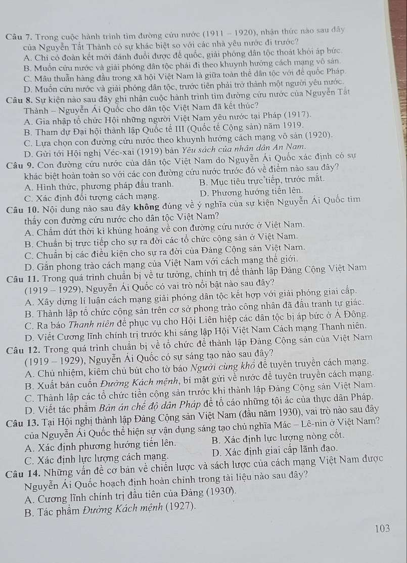 Trong cuộc hành trình tìm đường cứu nước (1911 - 1920), nhận thức nào sau đây
của Nguyễn Tất Thành có sự khác biệt so với các nhà yêu nước đi trước?
A. Chi có đoàn kết mới đánh đuổi được đế quốc, giải phóng dân tộc thoát khỏi áp bức.
B. Muốn cứu nước và giải phóng dân tộc phải đi theo khuynh hướng cách mạng vô sản.
C. Mâu thuần hàng đầu trong xã hội Việt Nam là giữa toàn thể dân tộc với đế quốc Pháp.
D. Muốn cứu nước và giải phóng dân tộc, trước tiên phải trở thành một người yêu nước.
Câu 8. Sự kiện nào sau đây ghi nhận cuộc hành trình tìm đường cứu nước của Nguyễn Tất
Thành - Nguyễn Ái Quốc cho dân tộc Việt Nam đã kết thúc?
A. Gia nhập tổ chức Hội những người Việt Nam yêu nước tại Pháp (1917).
B. Tham dự Đại hội thành lập Quốc tế III (Quốc tế Cộng sản) năm 1919.
C. Lựa chọn con đường cứu nước theo khuynh hướng cách mạng vô sản (1920).
D. Gửi tới Hội nghị Véc-xai (1919) bản Yêu sách của nhân dân An Nam.
Câu 9. Con đường cứu nước của dân tộc Việt Nam do Nguyễn Ái Quốc xác định có sự
khác biệt hoàn toàn so với các con đường cứu nước trước đó về điểm nào sau đây?
A. Hình thức, phương pháp đấu tranh. B. Mục tiêu trực tiếp, trước mắt.
C. Xác định đổi tượng cách mạng. D. Phương hướng tiến lên.
Câu 10. Nội dung nào sau đây không đúng về ý nghĩa của sự kiện Nguyễn Ái Quốc tìm
thấy con đường cứu nước cho dân tộc Việt Nam?
A. Chấm dứt thời kì khủng hoảng về con đường cứu nước ở Việt Nam.
B. Chuẩn bị trực tiếp cho sự ra đời các tổ chức cộng sản ở Việt Nam.
C. Chuẩn bị các điều kiện cho sự ra đời của Đảng Cộng sản Việt Nam.
D. Gắn phong trào cách mạng của Việt Nam với cách mạng thế giới.
Câu 11. Trong quá trình chuẩn bị về tư tưởng, chính trị để thành lập Đảng Cộng Việt Nam
(1919 - 1929), Nguyễn Ái Quốc có vai trò nổi bật nào sau đây?
A. Xây dựng lí luận cách mạng giải phóng dân tộc kết hợp với giải phóng giai cấp.
B. Thành lập tổ chức cộng sản trên cơ sở phong trào công nhân đã đấu tranh tự giác.
C. Ra báo Thanh niên để phục vụ cho Hội Liên hiệp các dân tộc bị áp bức ở Á Đông.
D. Viết Cương lĩnh chính trị trước khi sáng lập Hội Việt Nam Cách mạng Thanh niên.
Câu 12. Trong quá trình chuẩn bị về tổ chức để thành lập Đảng Cộng sản của Việt Nam
(1919 - 1929), Nguyễn Ái Quốc có sự sáng tạo nào sau đây?
A. Chủ nhiệm, kiêm chủ bút cho tờ báo Người cùng khổ để tuyên truyền cách mạng.
B. Xuất bản cuốn Đường Kách mệnh, bí mật gửi về nước để tuyên truyền cách mạng.
C. Thành lập các tổ chức tiền cộng sản trước khi thành lập Đảng Cộng sản Việt Nam.
D. Viết tác phẩm Bản án chế độ dân Pháp để tố cáo những tội ác của thực dân Pháp.
Câu 13. Tại Hội nghị thành lập Đảng Cộng sản Việt Nam (đầu năm 1930), vai trò nào sau đây
của Nguyễn Ái Quốc thể hiện sự vận dụng sáng tạo chủ nghĩa Mác - Lê-nin ở Việt Nam?
A. Xác định phương hướng tiến lên. B. Xác định lực lượng nòng cốt.
C. Xác định lực lượng cách mạng. D. Xác định giai cấp lãnh đạo.
Câu 14. Những vấn đề cơ bản về chiến lược và sách lược của cách mạng Việt Nam được
Nguyễn Ái Quốc hoạch định hoàn chinh trong tài liệu nào sau đây?
A. Cương lĩnh chính trị đầu tiên của Đảng (1930).
B. Tác phầm Đường Kách mệnh (1927).
103