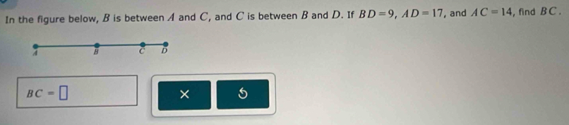 In the figure below, B is between A and C, and C is between B and D. If BD=9, AD=17 , and AC=14 , find B C.
A B c D
BC=□
×