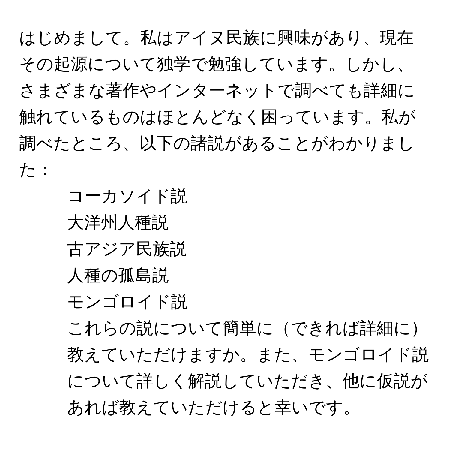 はじめまして。私はアイヌ民族に興味があり、現在その起源について独学で勉強しています。しかし、さまざまな著作やインターネットで調べても詳細に触れているものはほとんどなく困っています。私が調べたところ、以下の諸説があることがわかりました：  
- コーカソイド説  
- 大洋州人種説  
- 古アジア民族説  
- 人種の孤島説  
- モンゴロイド説  
これらの説について簡単にできれば詳細に教えていただけますか。また、モンゴロイド説について詳しく解説していただき、他に仮説があれば教えていただけると幸いです。