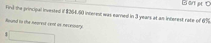 □ 0/1 pt つ 
Find the principal invested if $264.60 interest was earned in 3 years at an interest rate of 6%
Round to the nearest cent as necessary. 
s □