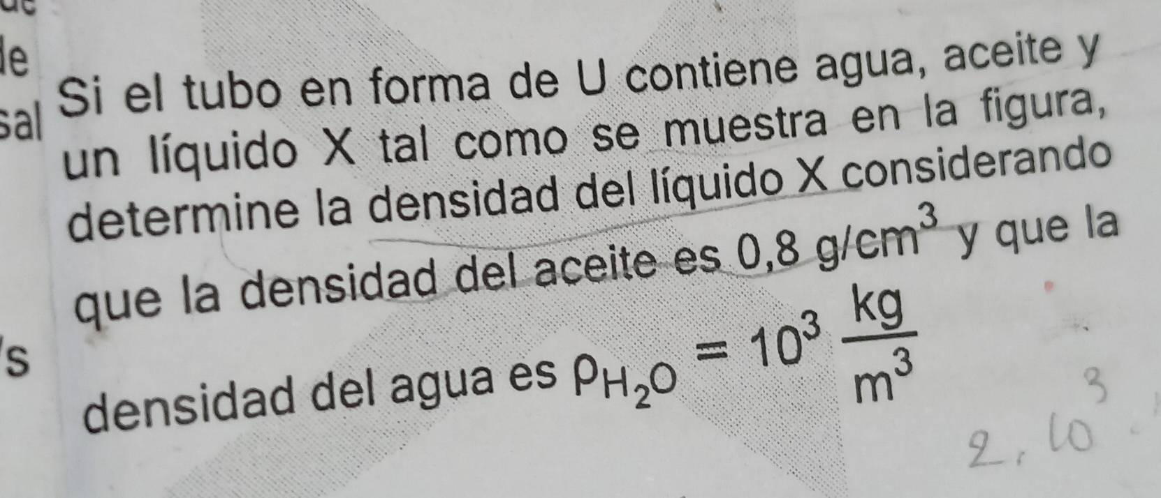 le 
sal Si el tubo en forma de U contiene agua, aceite y 
un líquido X tal como se muestra en la figura, 
determine la densidad del líquido X considerando 
que la densidad del aceite es 0,8g/cm^3 y que la 
S 
densidad del agua es rho _H_2O=10^3 kg/m^3 