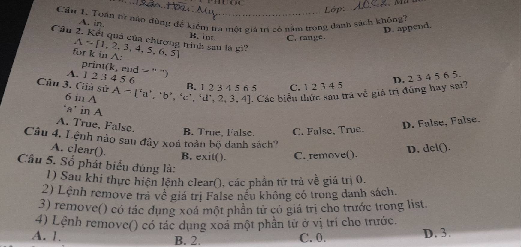 PHUOC
_Ma
_Lớp:
Câu 1. Toán tử nào dùng đề kiểm tra một giá trị có nằm trong danh sách không?
A. in.
D. append.
B. int. C. range.
Câu 2. Kết quả của chương trình sau là gì?
A=[1,2,3,4,5,6,5]
for k in A :
print(k, end = '' ")
A. 1 2 3 4 5 6 D. 2 3 4 5 6 5.
Câu 3. Giả sử A=['a','b','c','d',2,3,4]. Các biểu thức sau trả về giá trị đúng hay sai?
B. 1 2 3 4 5 6 5 C. 1 2 3 4 5
6 in A
‘a’ in A
A. True, False.
D. False, False.
B. True, False. C. False, True.
Câu 4. Lệnh nào sau đây xoá toàn bộ danh sách?
A. clear().
B. exit(). C. remove(). D. del().
Câu 5. Số phát biểu đúng là:
1) Sau khi thực hiện lệnh clear(), các phần tử trà về giá trị 0.
2) Lệnh remove trả về giá trị False nếu không có trong danh sách.
3) remove() có tác dụng xoá một phần từ có giá trị cho trước trong list.
4) Lệnh remove() có tác dụng xoá một phần tử ở vị trí cho trước.
B. 2. D. 3.
A. 1. C. 0.