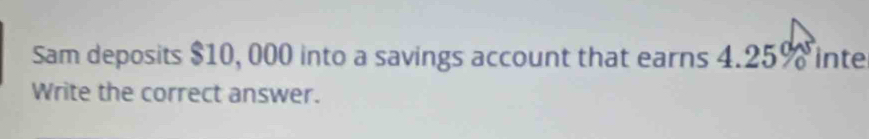 Sam deposits $10, 000 into a savings account that earns 4.25% inte 
Write the correct answer.