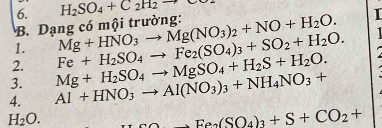 H_2SO_4+C_2H_2to
B. Dạng có mội trường: 
1. Mg+HNO_3to Mg(NO_3)_2+NO+H_2O. 
I 
2. Fe+H_2SO_4to Fe_2(SO_4)_3+SO_2+H_2O. 
1 
3. Mg+H_2SO_4to MgSO_4+H_2S+H_2O. 
4. Al+HNO_3to Al(NO_3)_3+NH_4NO_3+
H_2O.
Na_2NH_3(SO_4)_3+S+CO_2+