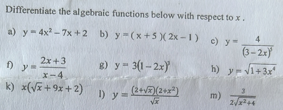 Differentiate the algebraic functions below with respect to x. 
a) y=4x^2-7x+2 b) y=(x+5)(2x-1) c) y=frac 4(3-2x)^5
f) y= (2x+3)/x-4 
g) y=3(1-2x)^3
h) y=sqrt(1+3x^4)
k) x(sqrt(x)+9x+2) l) y= ((2+sqrt(x))(2+x^2))/sqrt(x)  m)  3/2sqrt(x^2+4) 