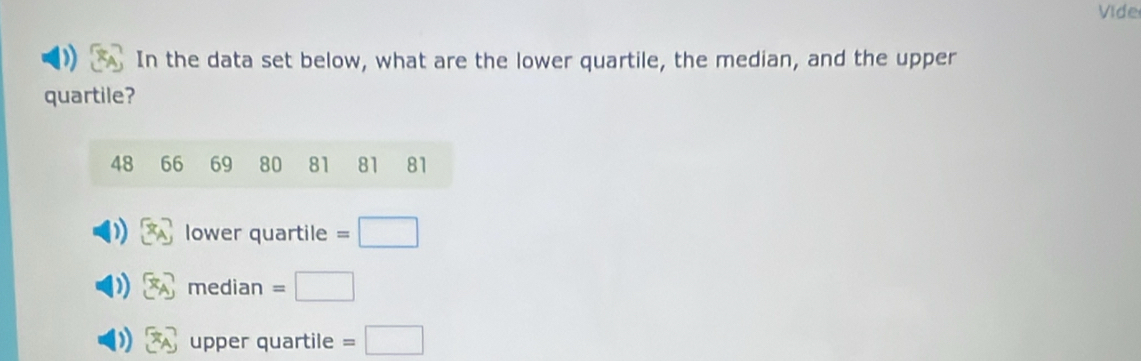 Vide
In the data set below, what are the lower quartile, the median, and the upper
quartile?
48 66 69 80 81 81 81
lower quartile =□
median =□
upper quartile =□