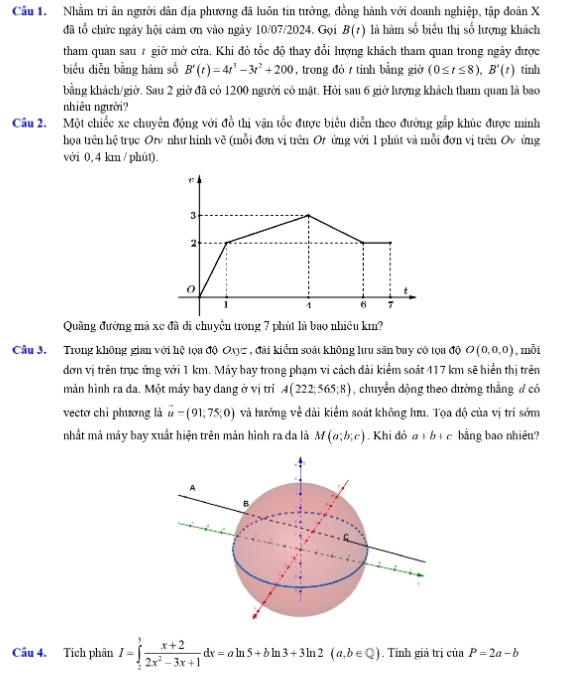 Nhằm tri ân người dân địa phương đã luôn tin tưởng, đồng hành với doanh nghiệp, tập đoàn X
đã tổ chức ngày hội cảm ơn vào ngày 10/07/2024. Gọi B(t) là hàm số biểu thị số lượng khách
tham quan sau # giờ mở cửa. Khi đỏ tốc độ thay đổi lượng khách tham quan trong ngày được
biểu diễn bằng hàm số B'(t)=4t^3-3t^2+200 , trong đó t tính bằng giờ (0≤ t≤ 8),B'(t) tinh
bằng khách/giờ. Sau 2 giờ đã có 1200 người có mặt. Hỏi sau 6 giờ lượng khách tham quan là bao
nhiêu người?
Câu 2. Một chiếc xe chuyên động với đồ thị vận tốc được biêu diễn theo đường gắp khúc được minh
họa trên hệ trục Or như hình vẽ (mỗi đơn vị trên Or ứng với 1 phút và mỗi đơn vị trên Ov ứng
với 0, 4 km / phút).
Quầng đường mả xe đã di chuyên trong 7 phút là bao nhiều km?
Câu 3. Trong không gian với hệ tọa độ Oxyz , đài kiểm soát không lưu sân bay có tọa độ O(0,0,0) , mỗi
đơn vị trên trục ứng với 1 km. Máy bay trong phạm vi cách dài kiểm soát 417 km sẽ hiển thị trên
màn hình ra da. Một máy bay dang ở vị tri A(222;565;8) chuyển dộng theo dường thẳng đ có
vectơ chi phương là vector u=(91,75;0) và hướng về dài kiểm soát không hưu. Tọa độ của vị trí sớm
nhất mả máy bay xuất hiện trên mản hình ra da là M(a;b;c). Khi dó a+b+c bằng bao nhiêu?
Câu 4. Tích phân I=∈tlimits _2^(3frac x+2)2x^2-3x+1dx=aln 5+bln 3+3ln 2(a,b∈ Q). Tính giá trị của P=2a-b