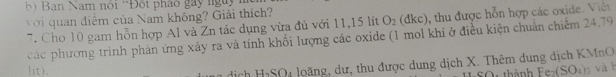 ) Bạn Nam nói *Đột pháo gay ngày 1 
với quan điểm của Nam không? Giải thích? 
7. Cho 10 gam hỗn hợp Al và Zn tác dụng vừa đủ với 11, 15 lít O_2(dkc) 0, thu được hỗn hợp các oxide. Viêt 
các phương trình phản ứng xảy ra và tính khối lượng các oxide (1 mol khí ở điều kiện chuẩn chiếm 24.79
sịch H₂SO4 loãng, dư, thu được dung dịch X. Thêm dung dịch KMnO 
lit). Fe_2(SO_4) 3 và b 
thành
