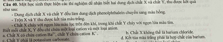 Một học sinh thực hiện các thí nghiệm để nhận biết hai dung dịch chất X và chất Y, thu được kết quả
như sau:
- Dung dịch chất X và chất Y đều làm dung dịch phenolphthalein chuyển sang màu hồng.
- Trộn X và Y thu được kết tủa màu trắng.
- Chất X cháy với ngọn lửa màu lục trên đèn khí, trong khi chất Y cháy với ngọn lửa màu tím.
Biết mỗi chất X, Ý đều chỉ chứa một loại cation và một loại anion.
a. Chất X có chứa cation Ba^(2+) , chất Y chứa cation K* . b. Chất X không thể là barium chloride.
c. Chất Y phải là potassium carbonate. d. Kết tủa màu trắng phải là hợp chất của barium.