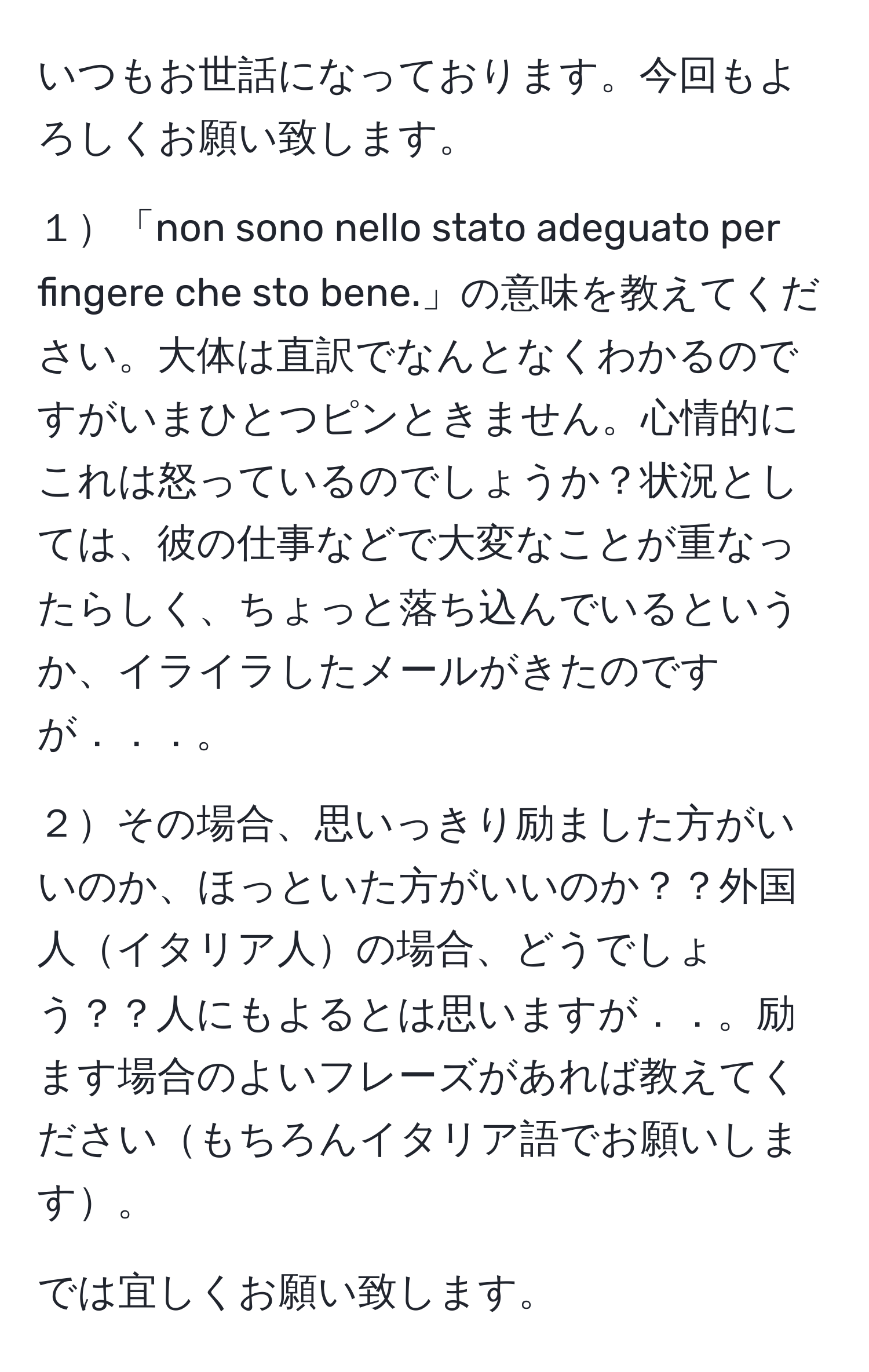 いつもお世話になっております。今回もよろしくお願い致します。

１「non sono nello stato adeguato per fingere che sto bene.」の意味を教えてください。大体は直訳でなんとなくわかるのですがいまひとつピンときません。心情的にこれは怒っているのでしょうか？状況としては、彼の仕事などで大変なことが重なったらしく、ちょっと落ち込んでいるというか、イライラしたメールがきたのですが．．．。

２その場合、思いっきり励ました方がいいのか、ほっといた方がいいのか？？外国人イタリア人の場合、どうでしょう？？人にもよるとは思いますが．．。励ます場合のよいフレーズがあれば教えてくださいもちろんイタリア語でお願いします。

では宜しくお願い致します。