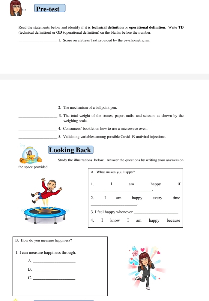 Pre-test 
Read the statements below and identify if it is technical definition or operational definition. Write TD 
(technical definition) or OD (operational definition) on the blanks before the number. 
_1. Score on a Stress Test provided by the psychometrician. 
_2. The mechanism of a ballpoint pen. 
_3. The total weight of the stones, paper, nails, and scissors as shown by the 
weighing scale. 
_4. Consumers’ booklet on how to use a microwave oven, 
_5. Validating variables among possible Covid-19 antiviral injections. 
Looking Back 
Study the illustrations below. Answer the questions by writing your answers on 
the space provided. 
A. What makes you happy? 
1. I am happy if 
_. 
2. I am happy every time 
_ 
3. I feel happy whenever_ 
4. I know I am happy because 
B. How do you measure happiness? 
1. I can measure happiness through: 
A._ 
B._ 
C._