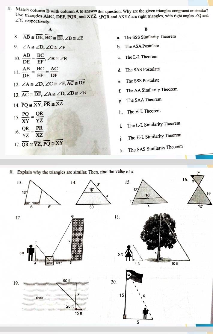 Match column B with column A to answer this question: Why are the given triangles congruent or similar?
Use triangles ABC, DEF, PQR, and XYZ. APQR and AXYZ are right triangles, with right angles ∠ Q and
∠ Y , respectively.
A
B
8. overline AB≌ overline DE,overline BC≌ overline EF,∠ B≌ ∠ E
a. The SSS Similarity Theorem
9. ∠ A≌ ∠ D,∠ C≌ ∠ F b. The ASA Postulate
10.  AB/DE = BC/EF ,∠ B≌ ∠ E c. The L-L Theorem
11.  AB/DE = BC/EF = AC/DF  d. The SAS Postulate
12. ∠ A≌ ∠ D,∠ C≌ ∠ F,overline AC≌ overline DF e. The SSS Postulate
13. overline AC≌ overline DF,∠ A≌ ∠ D,∠ B≌ ∠ E f. The AA Similarity Theorem
14. overline PQ≌ overline XY,overline PR≌ overline XZ g. The SAA Theorem
15.  PQ/XY = QR/YZ  h. The H-L Theorem
16.  QR/YZ = PR/XZ  i. The L-L Similarity Theorem
17. overline QR≌ overline YZ,overline PQ≌ overline XY j. The H-L Similarity Theorem
k. The SAS Similarity Theorem
II. Explain why the triangles are similar. Then, find the value of x.
   
G
17. 18.
*
a
6f
5 ft x
mirar 50 f s 4 ft 10 ft
a 20.
19. Oft
x
river
20 ft
15 ft