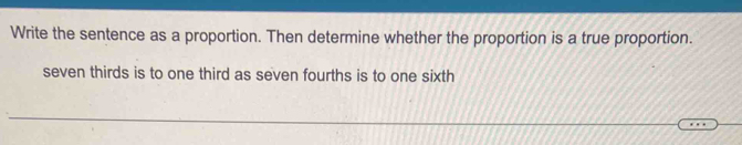 Write the sentence as a proportion. Then determine whether the proportion is a true proportion. 
seven thirds is to one third as seven fourths is to one sixth