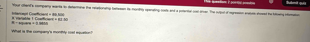 This question: 2 point(s) possible Submit quiz 
Your client's company wants to determine the relationship between its monthly operating costs and a potential cost driver. The output of regression analysis showed the following information: 
Intercept Coefficient =89,500
X Variable 1 Coefficie nt=62.50
R - square =0.9855
What is the company's monthly cost equation?