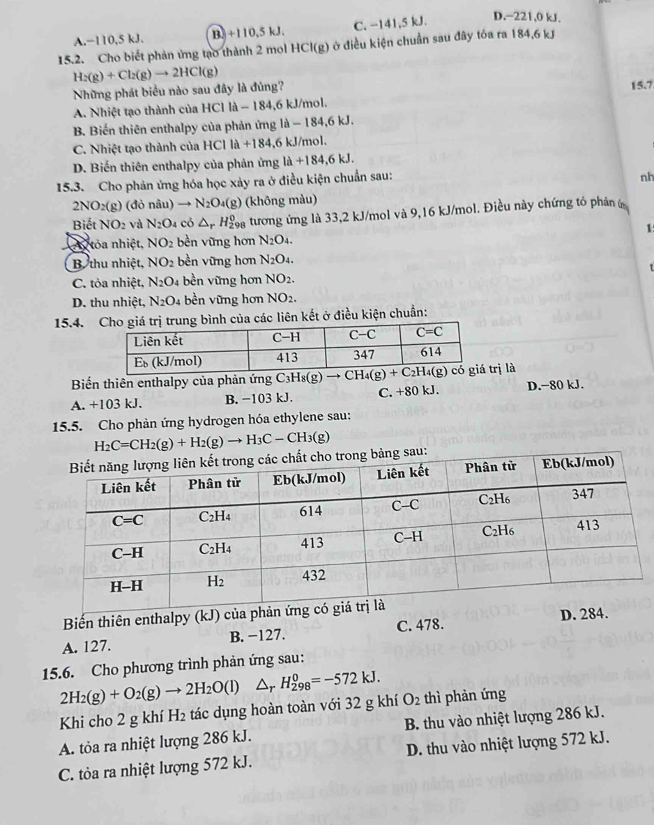 A.−110,5 kJ. B.)+110.5kJ C. −141,5 kJ. D.−221,0 kJ.
15.2. Cho biết phản ứng tạo thành 2 mol HCl(g) ở điều kiện chuẩn sau đây tóa ra 184,6 kJ
H_2(g)+Cl_2(g)to 2HCl(g)
Những phát biểu nào sau đây là đúng? 15.7
A. Nhiệt tạo thành của HCl là - 184,6 kJ/mol.
B. Biến thiên enthalpy của phản ứng là - 184,6 kJ.
C. Nhiệt tạo thành của HCIla+184 ,6 kJ/mol.
D. Biến thiên enthalpy của phản ứng la+184,6kJ.
15.3. Cho phản ứng hóa học xảy ra ở điều kiện chuẩn sau:
nh
2NO_2(g) (đỏ nâu → N_2O_4(g) (không màu)
Biết NO_2 và N_2O_4 có △ _rH_(29)^0 oa tương ứng là 33,2 kJ/mol và 9,16 kJ/mol. Điều này chứng tỏ phản ứ
1
tỏa nhiệt, NO_2 bền vững hơn N_2O_4.
B thu nhiệt, NO_2 bền vững hơn N_2O_4.
t
C. tỏa nhiệt, N_2O_4 bền vững hơn NO_2.
D. thu nhiệt, N_2O. 4 bền vững hơn NO_2.
15.4. a các liên kết ở điều kiện chuẩn:
Biến thiên enthalpy của phản ứng rị là
A. +103 kJ. B. −103 kJ. C. +80 kJ. D.−80 kJ.
15.5. Cho phản ứng hydrogen hóa ethylene sau:
H_2C=CH_2(g)+H_2(g)to H_3C-CH_3(g)
sau:
Biến thiên enthalpy (kJ) của 
D. 2
A. 127. B. -127. C. 478.
15.6. Cho phương trình phản ứng sau:
2H_2(g)+O_2(g)to 2H_2O(l) △ _rH_(298)^0=-572kJ.
Khi cho 2 g khí H_2 tác dụng hoàn toàn với 32 g khí O_2 thì phản ứng
A. tỏa ra nhiệt lượng 286 kJ. B. thu vào nhiệt lượng 286 kJ.
C. tòa ra nhiệt lượng 572 kJ. D. thu vào nhiệt lượng 572 kJ.