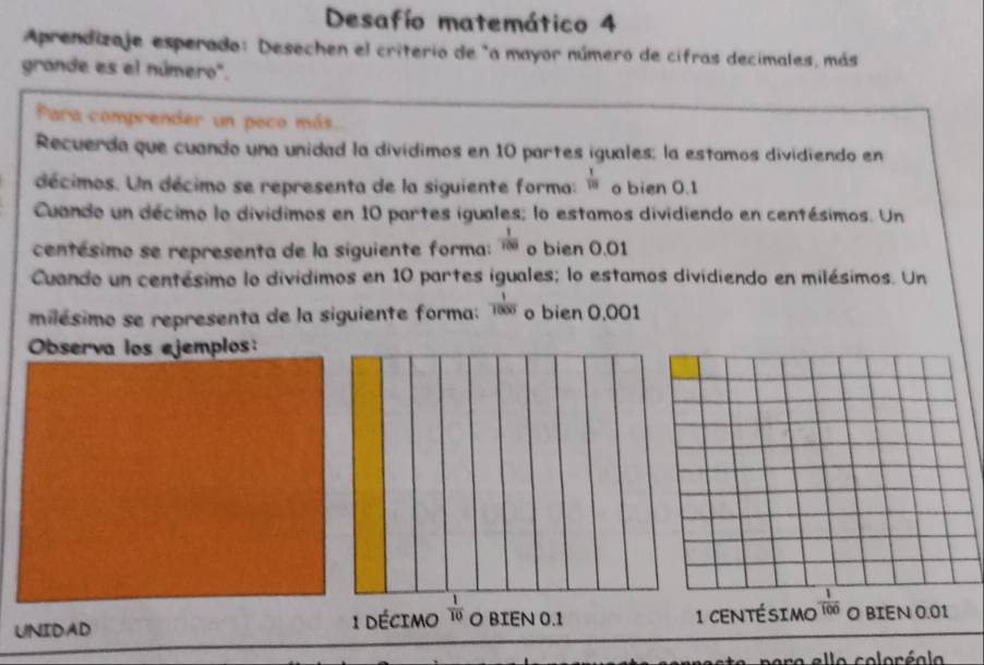 Desafío matemático 4 
Aprendizaje esperado: Desechen el criterio de "a mayor número de cifras decimales, más 
grande es el número". 
Para comprender un poco más 
Recuerda que cuando una unidad la divídimos en 10 partes iguales; la estamos dividiendo en 
décimos. Un décimo se representa de la siguiente forma:  1/10  o bien 0.1
Cuando un décimo lo dividimos en 10 partes iguales; lo estamos dividiendo en centésimos. Un 
centésimo se representa de la siguiente forma:  1/100  o bien 0.01
Cuando un centésimo lo divídimos en 10 partes iguales; lo estamos dividiendo en milésimos. Un 
milésimo se representa de la siguiente forma:  1/1000  o bien 0.001
Observa los ejemplos: 
UNIDAD 1 décimo  1/10  O BIEN 0.1 1 centésimo  1/100  O BIEN 0.01
ara allo coloráola