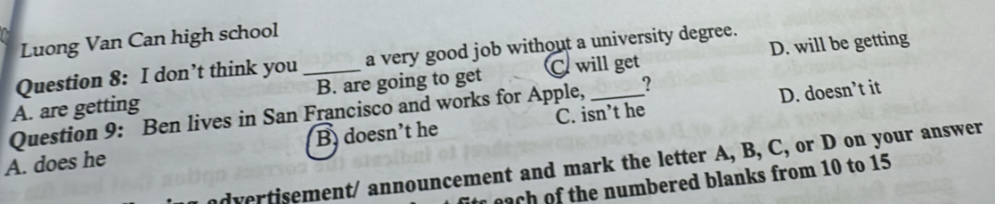 Luong Van Can high school
D. will be getting
Question 8: I don’t think you a very good job without a university degree.
?
A. are getting _B. are going to get C. will get
D. doesn’t it
Question 9: Ben lives in San Francisco and works for Apple, C. isn’t he
A. does he Bdoesn't he
ndvertisement/ announcement and mark the letter A, B, C, or D on your answer
ea the n u m bered blanks from 10 to 15