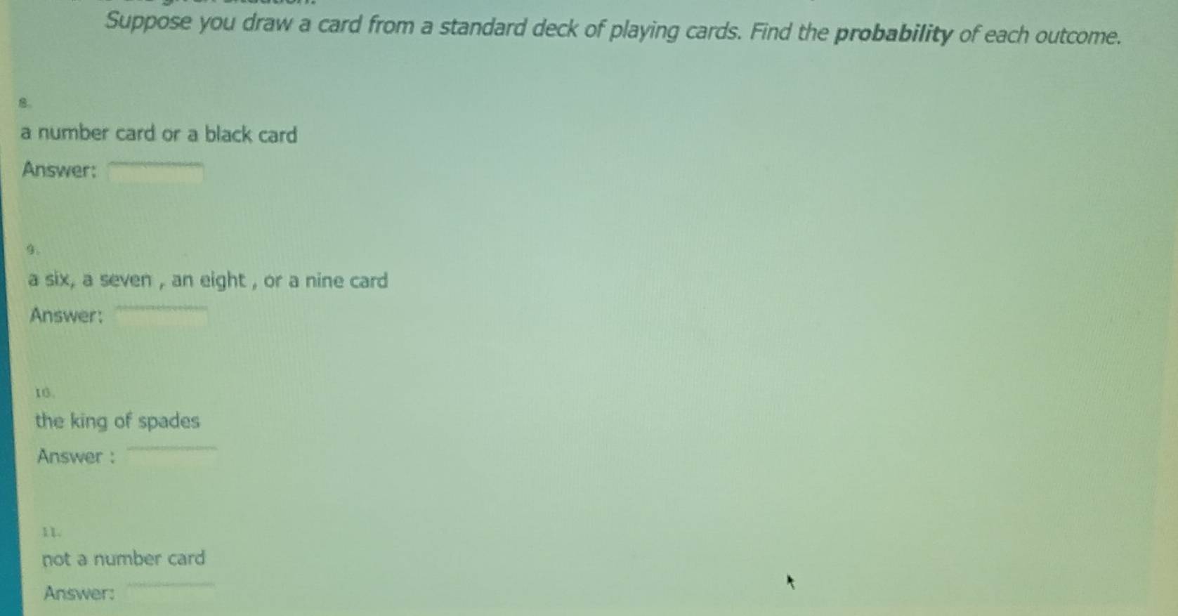 Suppose you draw a card from a standard deck of playing cards. Find the probability of each outcome. 
a number card or a black card 
Answer: 
9. 
a six, a seven , an eight , or a nine card 
Answer: 
16. 
the king of spades 
Answer : 
1 1. 
not a number card 
Answer: