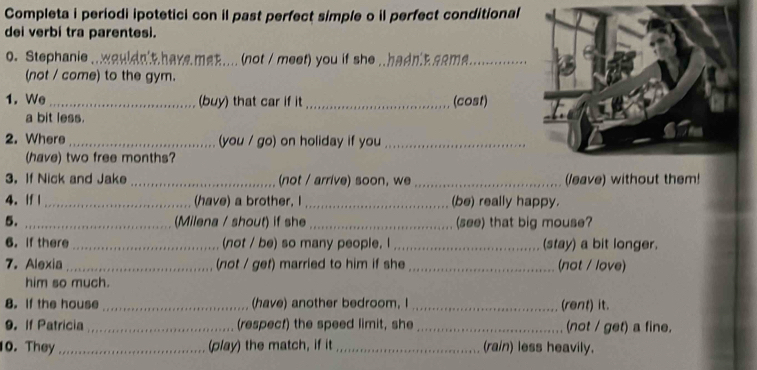 Completa i periodi ipotetici con il past perfect simple o il perfect conditional 
dei verbí tra parentesi. 
0. Stephanie_ wauldn't have met .... (not / meet) you if she A .hadn R aema_ 
(not / come) to the gym. 
1. We_ (buy) that car if it_ (cost) 
a bit less. 
2. Where _(you / go) on holiday if you_ 
(have) two free months? 
3. If Nick and Jake _(not / arrive) soon, we_ (leave) without them! 
4.If | _(have) a brother, I _(be) really happy. 
5. _(Milena / shout) if she _(see) that big mouse? 
6.If there _(not / be) so many people. I_ (stay) a bit longer. 
7. Alexia_ (not / get) married to him if she _(not / love) 
him so much. 
8. If the house _(have) another bedroom, I _(rent) it. 
9. if Patricia_ (respect) the speed limit, she _(not / get) a fine. 
10. They _(play) the match, if it _(rain) less heavily.