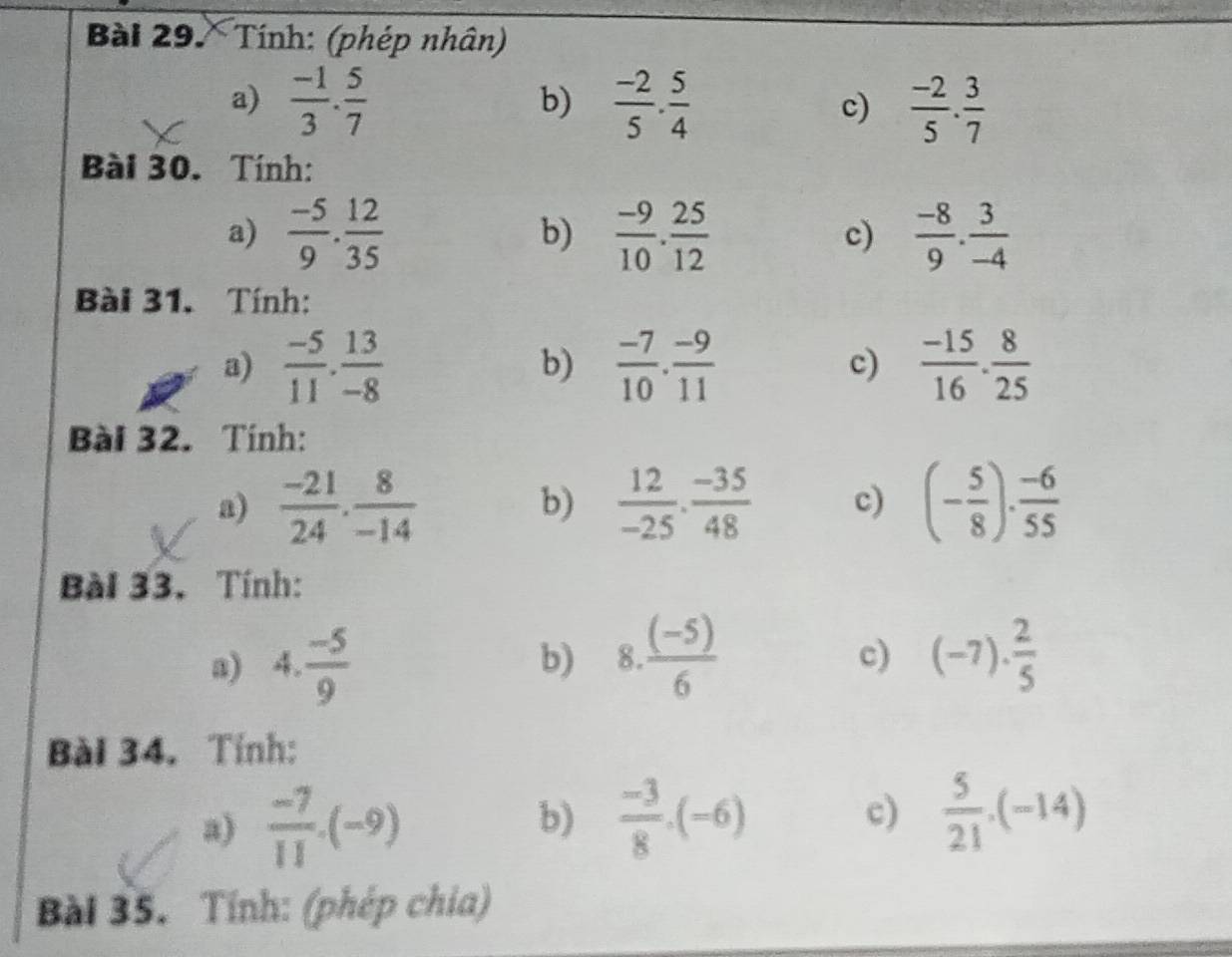 Tính: (phép nhân) 
a)  (-1)/3 . 5/7   (-2)/5 ·  5/4  c)  (-2)/5 . 3/7 
b) 
Bài 30. Tính: 
a)  (-5)/9 . 12/35  b)  (-9)/10 . 25/12  c)  (-8)/9 . 3/-4 
Bài 31. Tính: 
a)  (-5)/11 . 13/-8   (-7)/10 . (-9)/11  c)  (-15)/16 . 8/25 
b) 
Bài 32. Tính: 
a)  (-21)/24 . 8/-14   12/-25 ·  (-35)/48  c) (- 5/8 ). (-6)/55 
b) 
Bài 33. Tính: 
a) 4. (-5)/9 
b) 8  ((-5))/6  (-7)·  2/5 
c) 
Bài 34. Tỉnh: 
a)  (-7)/11 .(-9)
b)  (-3)/8 .(-6)  5/21 · (-14)
c) 
Bài 35. Tính: (phép chia)