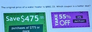 The original price of a water heater is $882.33. Which coupon is a better deal?
Save $475 ∞ 55% any
OFF purchase!
purchases of $775 or
moré