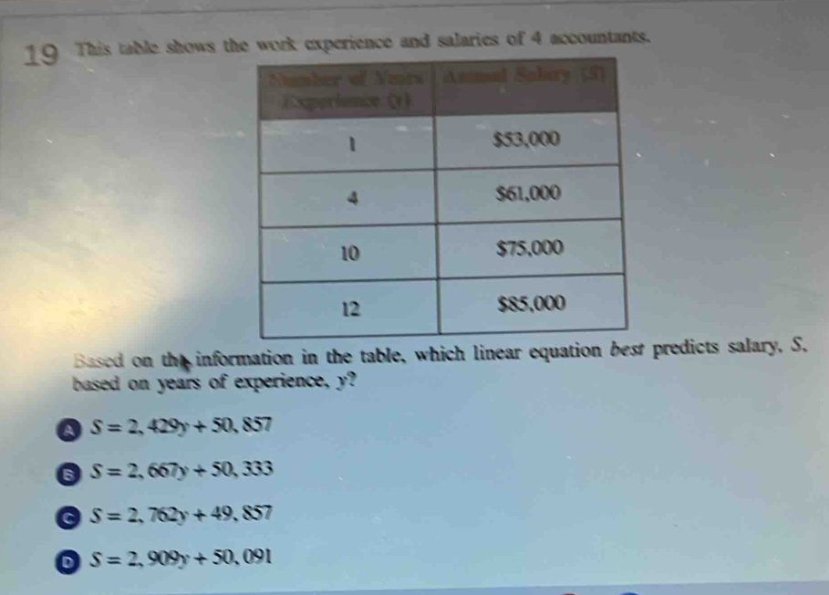 This table shows the work experience and salaries of 4 accountants.
Based on the information in the table, which linear equation best predicts salary, S.
based on years of experience, y?
Q S=2,429y+50,857
6 S=2,667y+50,333
S=2,762y+49,857
D S=2,909y+50,091