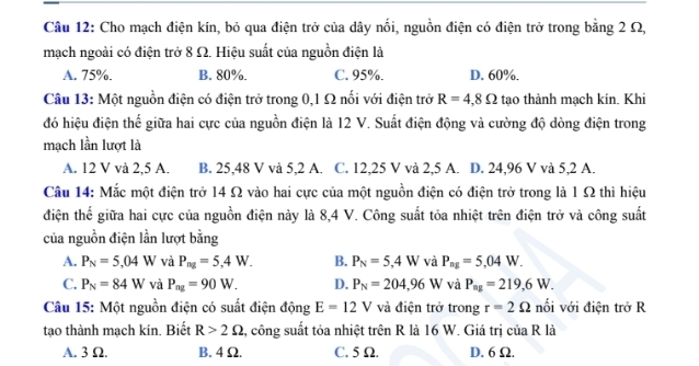 Cho mạch điện kín, bỏ qua điện trở của dây nổi, nguồn điện có điện trở trong bằng 2 Ω,
mạch ngoài có điện trở 8 Ω. Hiệu suất của nguồn điện là
A. 75%. B. 80%. C. 95%. D. 60%.
Câu 13: Một nguồn điện có điện trở trong 0,1 Ω nối với điện trở R=4,8Omega tạo thành mạch kín. Khi
đó hiệu điện thế giữa hai cực của nguồn điện là 12 V. Suất điện động và cường độ dòng điện trong
mạch lần lượt là
A. 12 V và 2,5 A. B. 25,48 V và 5,2 A. C. 12,25 V và 2,5 A. D. 24,96 V và 5,2 A.
Câu 14: Mắc một điện trở 14 Ω vào hai cực của một nguồn điện có điện trở trong là 1 Ω thì hiệu
điện thể giữa hai cực của nguồn điện này là 8,4 V. Công suất tỏa nhiệt trên điện trở và công suất
của nguồn điện lần lượt bằng
A. P_N=5,04W và P_ng=5,4W. B. P_N=5,4W và P_ng=5,04W.
C. P_N=84W và P_ag=90W. D. P_N=204,96W và P_ag=219,6W.
Câu 15: Một nguồn điện có suất điện động E=12V và điện trở trong r=2Omega nối với điện trở R
tạo thành mạch kin. Biết R>2Omega , công suất tỏa nhiệt trên R là 16 W. Giá trị của R là
A. 3 Ω. B. 4 Ω. C. 5 Ω. D. 6 Ω.