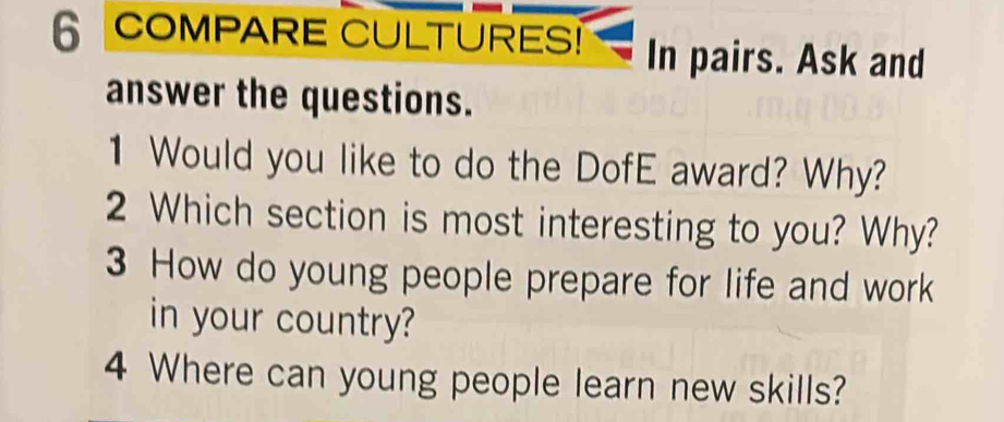 COMPARE CULTURES! In pairs. Ask and 
answer the questions. 
1 Would you like to do the DofE award? Why? 
2 Which section is most interesting to you? Why? 
3 How do young people prepare for life and work 
in your country? 
4 Where can young people learn new skills?