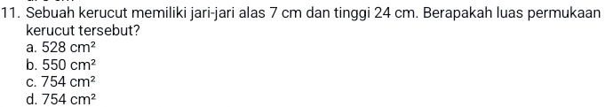 Sebuah kerucut memiliki jari-jari alas 7 cm dan tinggi 24 cm. Berapakah luas permukaan
kerucut tersebut?
a. 528cm^2
b. 550cm^2
C. 754cm^2
d. 754cm^2