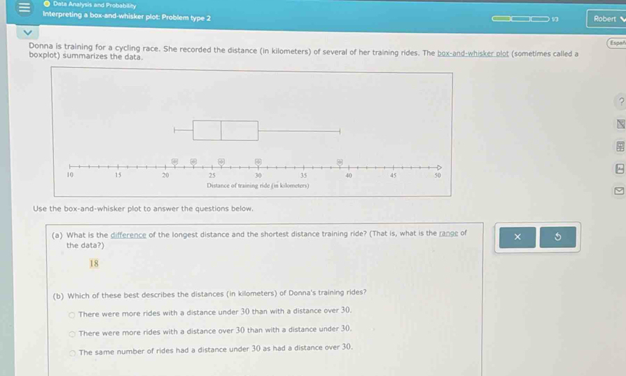 Data Analysis and Probability
Interpreting a box-and-whisker plot: Problem type 2 ___ 1/3 Robert 、
Espar
Donna is training for a cycling race. She recorded the distance (in kilometers) of several of her training rides. The box-and-whisker plot (sometimes called a
boxplot) summarizes the data.
?
X
~
Use the box-and-whisker plot to answer the questions below.
(a) What is the difference of the longest distance and the shortest distance training ride? (That is, what is the range of × 5
the data?)
18
(b) Which of these best describes the distances (in kilometers) of Donna's training rides?
There were more rides with a distance under 30 than with a distance over 30.
There were more rides with a distance over 30 than with a distance under 30.
The same number of rides had a distance under 30 as had a distance over 30.