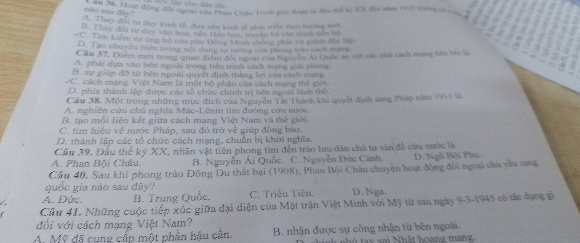 độc lập cho dân tộc
Câu 36. Hoạt động đổi ngoại của Phan Châu Trình giai đoạn từ đầu thể ki XX đến săm 1925 khống có tng
nào sau đây?
A. Thay đổi tư duy kinh tế, đưa nền kinh tế phát triển theo hướng mới
B. Thay đổi tư duy văn hoá, nền Hán học, truyền bá văn minh tiên bộ
vC. Tịm kiểm sự ủng hộ của phe Đồng Minh chống phát xít giành độc lập
D. Tạo chuyến biến trong nội dung tư tường của phong trào cách mạng
Câu 37. Điểm mới trong quan điểm đối ngoại của Nguyễn Ai Quốc so với các nhà cách mạng tiên bối là
A. phải dựa vào bên ngoài trong tiến trình cách mạng giải phòng
B. sự giúp đỡ từ bên ngoài quyết định thắng lợi của cách mạng
VC. cách mạng Việt Nam là một bộ phận của cách mạng thế giới.
D. phia thành lập được các tổ chức chính trị bên ngoài lãnh thổ
Câu 38. Một trong những mục đích của Nguyễn Tất Thành khi quyết định sang Pháp năm 1911 là
A. nghiên cứu chủ nghĩa Mác-Lênin tìm đường cứu nước.
B. tạo mối liên kết giữa cách mạng Việt Nam và thế giới.
C. tìm hiệu về nước Pháp, sau đó trở về giúp đồng bảo.
D. thành lập các tổ chức cách mạng, chuẩn bị khởi nghĩa.
Câu 39. Đầu thế kỷ XX, nhân vật tiên phong tìm đến trào lưu dân chủ tư sản để cứu nước là
A. Phan Bội Châu. B. Nguyễn Ái Quốc. C. Nguyễn Đức Cảnh, D. Ngô Bội Phu,
Câu 40. Sau khi phong trào Đông Du thất bại (1908), Phan Bội Châu chuyển hoạt động đổi ngoại chủ yêu sang
quốc gia nào sau đây?
A. Đức. B. Trung Quốc.
C. Triêu Tiên. D. Nga.
Câu 41. Những cuộc tiếp xúc giữa đại diện của Mặt trận Việt Minh với Mỹ từ sau ngày 9-3-1945 có tác dụng gì
đối với cách mạng Việt Nam?
A. Mỹ đã cung cấp một phân hậu cân. B. nhận được sự công nhận từ bên ngoài.
nnh nhủ tay sai Nhật hoang mang.